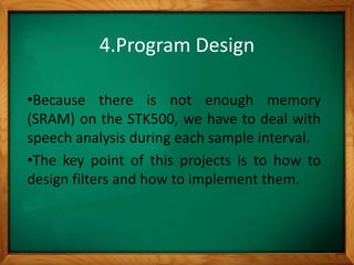 4.Program Design
•Because there is not enough memory
(SRAM) on the STK500, we have to deal with
speech analysis during each sample interval.
•The key point of this projects is to how to
design filters and how to implement them.
 
