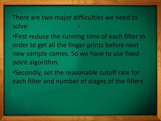 .
There are two major difficulties we need to
solve:
•First reduce the running time of each filter in
order to get all the finger prints before next
new sample comes. So we have to use fixed-
point algorithm.
•Secondly, set the reasonable cutoff rate for
each filter and number of stages of the filters
 