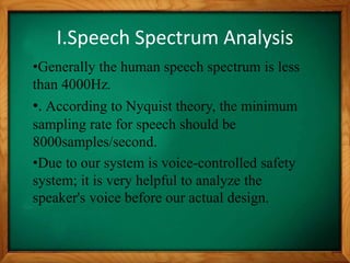 I.Speech Spectrum Analysis
•Generally the human speech spectrum is less
than 4000Hz.
•. According to Nyquist theory, the minimum
sampling rate for speech should be
8000samples/second.
•Due to our system is voice-controlled safety
system; it is very helpful to analyze the
speaker's voice before our actual design.
 