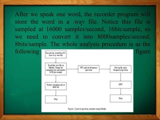 .
After we speak one word, the recorder program will
store the word in a .wav file. Notice this file is
sampled at 16000 samples/second, 16bit/sample, so
we need to convert it into 8000samples/second,
8bits/sample. The whole analysis procedure is as the
following figure
 