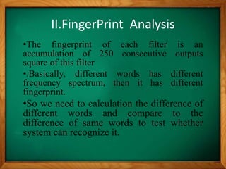 II.FingerPrint Analysis
•The fingerprint of each filter is an
accumulation of 250 consecutive outputs
square of this filter
•.Basically, different words has different
frequency spectrum, then it has different
fingerprint.
•So we need to calculation the difference of
different words and compare to the
difference of same words to test whether
system can recognize it.
 