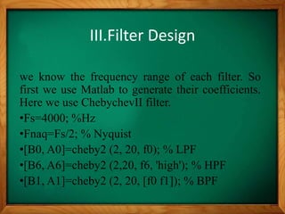 III.Filter Design
we know the frequency range of each filter. So
first we use Matlab to generate their coefficients.
Here we use ChebychevII filter.
•Fs=4000; %Hz
•Fnaq=Fs/2; % Nyquist
•[B0, A0]=cheby2 (2, 20, f0); % LPF
•[B6, A6]=cheby2 (2,20, f6, 'high'); % HPF
•[B1, A1]=cheby2 (2, 20, [f0 f1]); % BPF
 