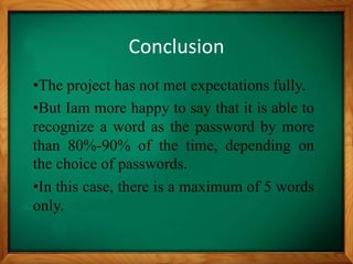 Conclusion
•The project has not met expectations fully.
•But Iam more happy to say that it is able to
recognize a word as the password by more
than 80%-90% of the time, depending on
the choice of passwords.
•In this case, there is a maximum of 5 words
only.
 