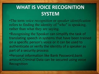 WHAT IS VOICE RECOGNITION
SYSTEM
•The term voice recognition or speaker identification
refers to finding the identity of "who" is speaking,
rather than what they are saying.
•Recognising the Speaker can simplify the task of
translating speech in systems that have been trained
on a specific person's voice or it can be used to
authenticate or verify the identity of a speaker as
part of a security process
•Personal information like Bank Password,bank
amount,Criminal Data can be secured using voice
Recognition
 