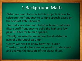 1.Background Math
•What we need to know in this projects is how to
calculate the frequency to sample speech based on
the Nyquist Rate Theorem.
•Secondly, we also need to know how to calculate
filter cutoff frequency to build the high and low
pass RC filter for human speech.
•Thirdly, we need to know how to calculate the
gain of differential op-amp.
•Lastly, we need to know how the Fourier
Transform works, because we need to understand
and analyze the outputs of the digital filters.
 