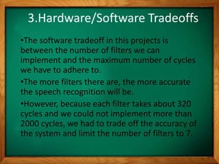 3.Hardware/Software Tradeoffs
•The software tradeoff in this projects is
between the number of filters we can
implement and the maximum number of cycles
we have to adhere to.
•The more filters there are, the more accurate
the speech recognition will be.
•However, because each filter takes about 320
cycles and we could not implement more than
2000 cycles, we had to trade off the accuracy of
the system and limit the number of filters to 7.
 
