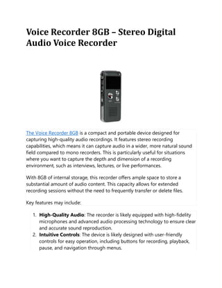 Voice Recorder 8GB – Stereo Digital
Audio Voice Recorder
The Voice Recorder 8GB is a compact and portable device designed for
capturing high-quality audio recordings. It features stereo recording
capabilities, which means it can capture audio in a wider, more natural sound
field compared to mono recorders. This is particularly useful for situations
where you want to capture the depth and dimension of a recording
environment, such as interviews, lectures, or live performances.
With 8GB of internal storage, this recorder offers ample space to store a
substantial amount of audio content. This capacity allows for extended
recording sessions without the need to frequently transfer or delete files.
Key features may include:
1. High-Quality Audio: The recorder is likely equipped with high-fidelity
microphones and advanced audio processing technology to ensure clear
and accurate sound reproduction.
2. Intuitive Controls: The device is likely designed with user-friendly
controls for easy operation, including buttons for recording, playback,
pause, and navigation through menus.
 