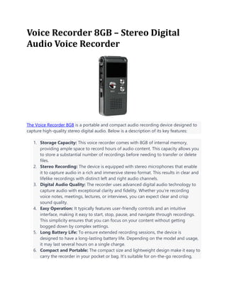 Voice Recorder 8GB – Stereo Digital
Audio Voice Recorder
The Voice Recorder 8GB is a portable and compact audio recording device designed to
capture high-quality stereo digital audio. Below is a description of its key features:
1. Storage Capacity: This voice recorder comes with 8GB of internal memory,
providing ample space to record hours of audio content. This capacity allows you
to store a substantial number of recordings before needing to transfer or delete
files.
2. Stereo Recording: The device is equipped with stereo microphones that enable
it to capture audio in a rich and immersive stereo format. This results in clear and
lifelike recordings with distinct left and right audio channels.
3. Digital Audio Quality: The recorder uses advanced digital audio technology to
capture audio with exceptional clarity and fidelity. Whether you're recording
voice notes, meetings, lectures, or interviews, you can expect clear and crisp
sound quality.
4. Easy Operation: It typically features user-friendly controls and an intuitive
interface, making it easy to start, stop, pause, and navigate through recordings.
This simplicity ensures that you can focus on your content without getting
bogged down by complex settings.
5. Long Battery Life: To ensure extended recording sessions, the device is
designed to have a long-lasting battery life. Depending on the model and usage,
it may last several hours on a single charge.
6. Compact and Portable: The compact size and lightweight design make it easy to
carry the recorder in your pocket or bag. It's suitable for on-the-go recording,
 