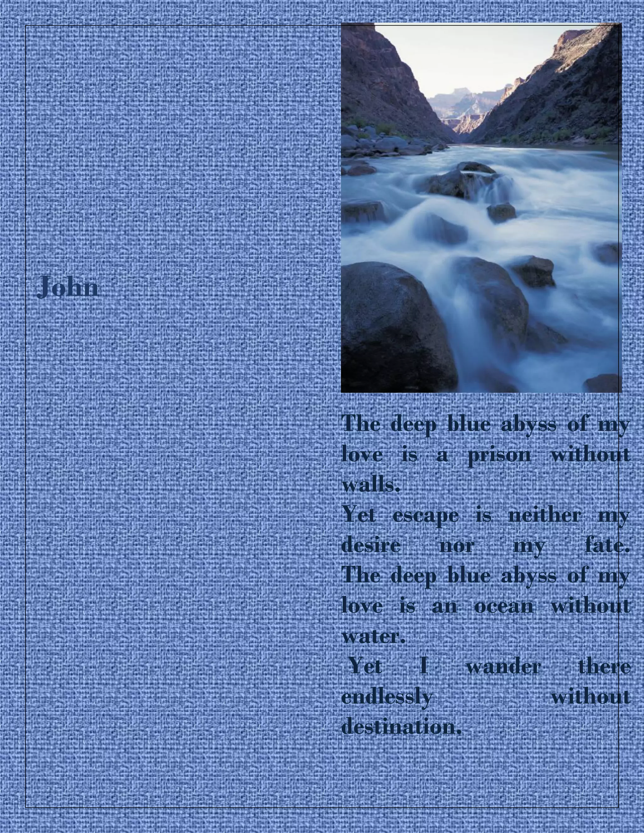 John
The deep blue abyss of my
love is a prison without
walls.
Yet escape is neither my
desire nor my fate.
The deep blue abyss of my
love is an ocean without
water.
Yet I wander there
endlessly without
destination.