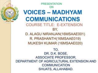 VOICES – MADHYAM
COMMUNICATIONS
BY,
D. ALAGU NIRANJAN(16MSAAE001)
R. PRASHANTH(16MSAAE019)
MUKESH KUMAR (16MSAAE020)
PRESENTATION
ON
COURSE TITLE: E-EXTENSION
TO,
DR. D.K. BOSE,
ASSOCIATE PROFESSOR,
DEPARTMENT OF AGRICULTURAL EXTENSION AND
COMMUNICATION
SHUATS, ALLAHABAD.
 