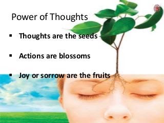  Thoughts are the seeds
 Actions are blossoms
 Joy or sorrow are the fruits
Power of Thoughts
 