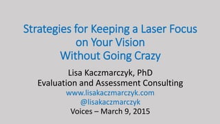 Strategies for Keeping a Laser Focus
on Your Vision
Without Going Crazy
Lisa Kaczmarczyk, PhD
Evaluation and Assessment Consulting
www.lisakaczmarczyk.com
@lisakaczmarczyk
Voices – March 9, 2015
 