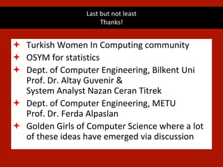 Last but not least
Thanks!
 Turkish Women In Computing community
 OSYM for statistics
 Dept. of Computer Engineering, Bilkent Uni
Prof. Dr. Altay Guvenir &
System Analyst Nazan Ceran Titrek
 Dept. of Computer Engineering, METU
Prof. Dr. Ferda Alpaslan
 Golden Girls of Computer Science where a lot
of these ideas have emerged via discussion
 