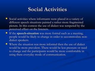 Social ActivitiesSocial Activities
 Social activities where informants were placed in a variety ofSocial activities where informants were placed in a variety of
different speech situations painted a rather more fragmenteddifferent speech situations painted a rather more fragmented
picture. In this context the use of dialect was tempered by thepicture. In this context the use of dialect was tempered by the
perceived effect on the listeners.perceived effect on the listeners.
 If theIf the speech-situationspeech-situation was more formal such as a meeting,was more formal such as a meeting,
people would be likely to change in order to accommodate non-people would be likely to change in order to accommodate non-
dialect speakers.dialect speakers.
 Where the situation was more informal then the use of dialectWhere the situation was more informal then the use of dialect
would be more prevalent. There would be less pressure or needwould be more prevalent. There would be less pressure or need
to change and the participants would be more comfortable into change and the participants would be more comfortable in
using there everyday mode of communication.using there everyday mode of communication.
 