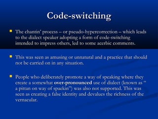 Code-switchingCode-switching
 The chantin’ process – or pseudo-hypercorrection – which leadsThe chantin’ process – or pseudo-hypercorrection – which leads
to the dialect speaker adopting a form of code-switchingto the dialect speaker adopting a form of code-switching
intended to impress others, led to some acerbic comments.intended to impress others, led to some acerbic comments.
 This was seen as amusing or unnatural and a practice that shouldThis was seen as amusing or unnatural and a practice that should
not be carried on in any situation.not be carried on in any situation.
 People who deliberately promote a way of speaking where theyPeople who deliberately promote a way of speaking where they
create a somewhatcreate a somewhat over-pronouncedover-pronounced use of dialect (known as “use of dialect (known as “
a pittan on way of spaekin”) was also not supported. This wasa pittan on way of spaekin”) was also not supported. This was
seen as creating a false identity and devalues the richness of theseen as creating a false identity and devalues the richness of the
vernacular.vernacular.
 