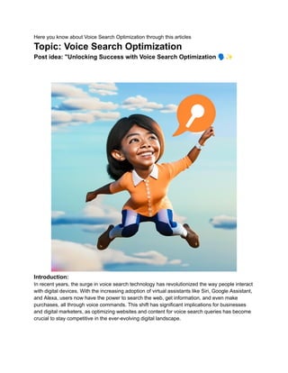 Here you know about Voice Search Optimization through this articles
Topic: Voice Search Optimization
Post idea: "Unlocking Success with Voice Search Optimization 🗣️✨
Introduction:
In recent years, the surge in voice search technology has revolutionized the way people interact
with digital devices. With the increasing adoption of virtual assistants like Siri, Google Assistant,
and Alexa, users now have the power to search the web, get information, and even make
purchases, all through voice commands. This shift has significant implications for businesses
and digital marketers, as optimizing websites and content for voice search queries has become
crucial to stay competitive in the ever-evolving digital landscape.
 