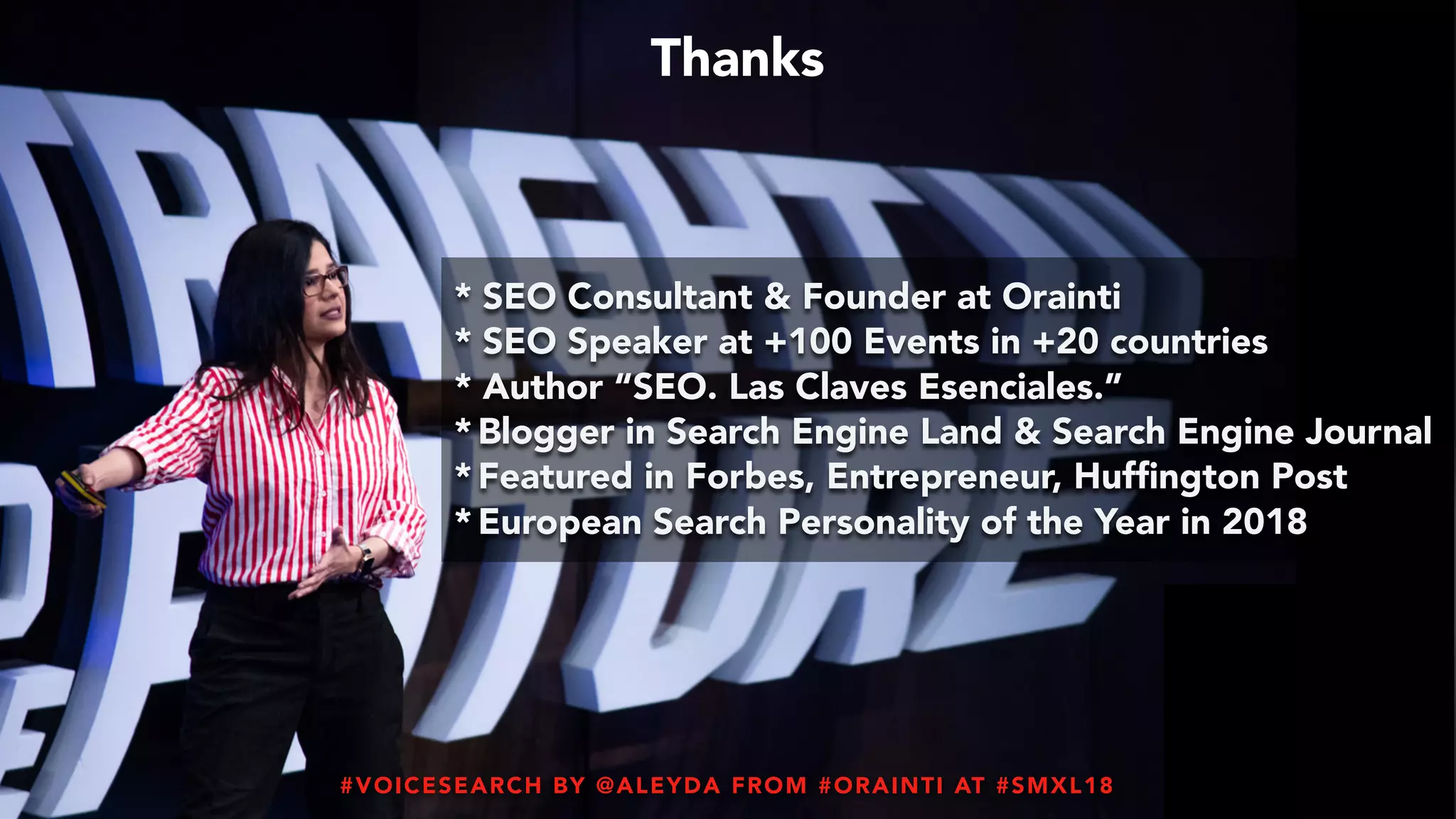 #VOICESEARCH BY @ALEYDA FROM #ORAINTI AT #SMXL18#VOICESEARCH BY @ALEYDA FROM #ORAINTI AT #SMXL18
* SEO Consultant & Founder at Orainti
* SEO Speaker at +100 Events in +20 countries
* Author “SEO. Las Claves Esenciales.”
* Blogger in Search Engine Land & Search Engine Journal
* Featured in Forbes, Entrepreneur, Hufﬁngton Post
* European Search Personality of the Year in 2018
Thanks
 