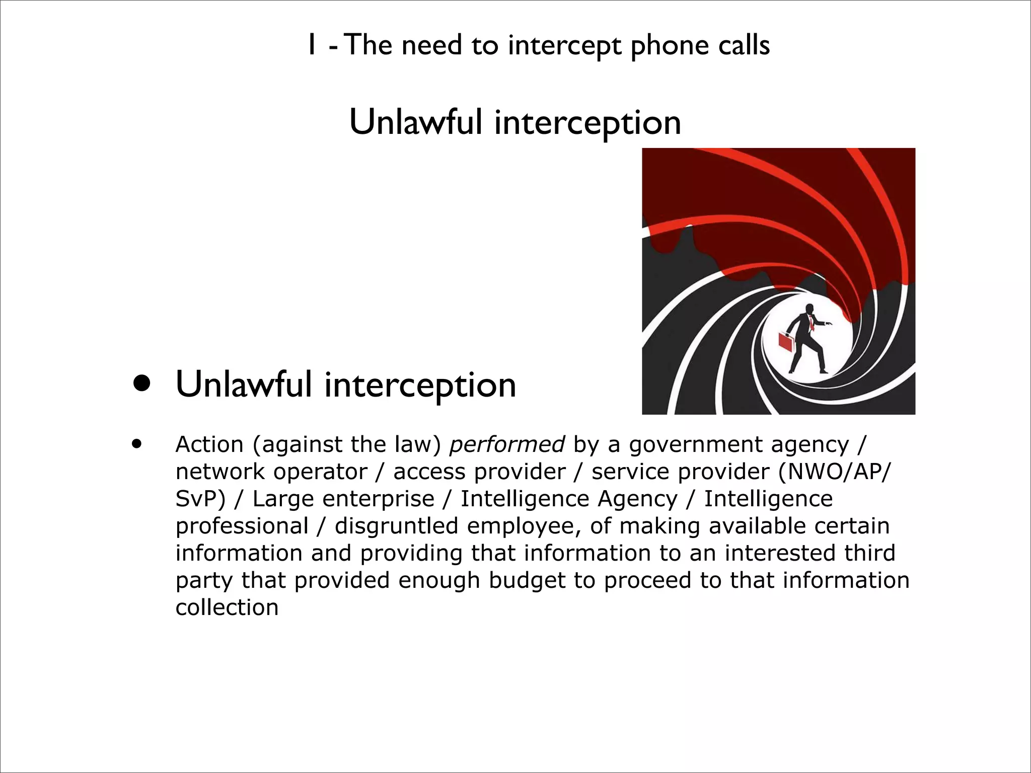 1 - The need to intercept phone calls

                   Unlawful interception




•   Unlawful interception
•   Action (against the law) performed by a government agency /
    network operator / access provider / service provider (NWO/AP/
    SvP) / Large enterprise / Intelligence Agency / Intelligence
    professional / disgruntled employee, of making available certain
    information and providing that information to an interested third
    party that provided enough budget to proceed to that information
    collection
 