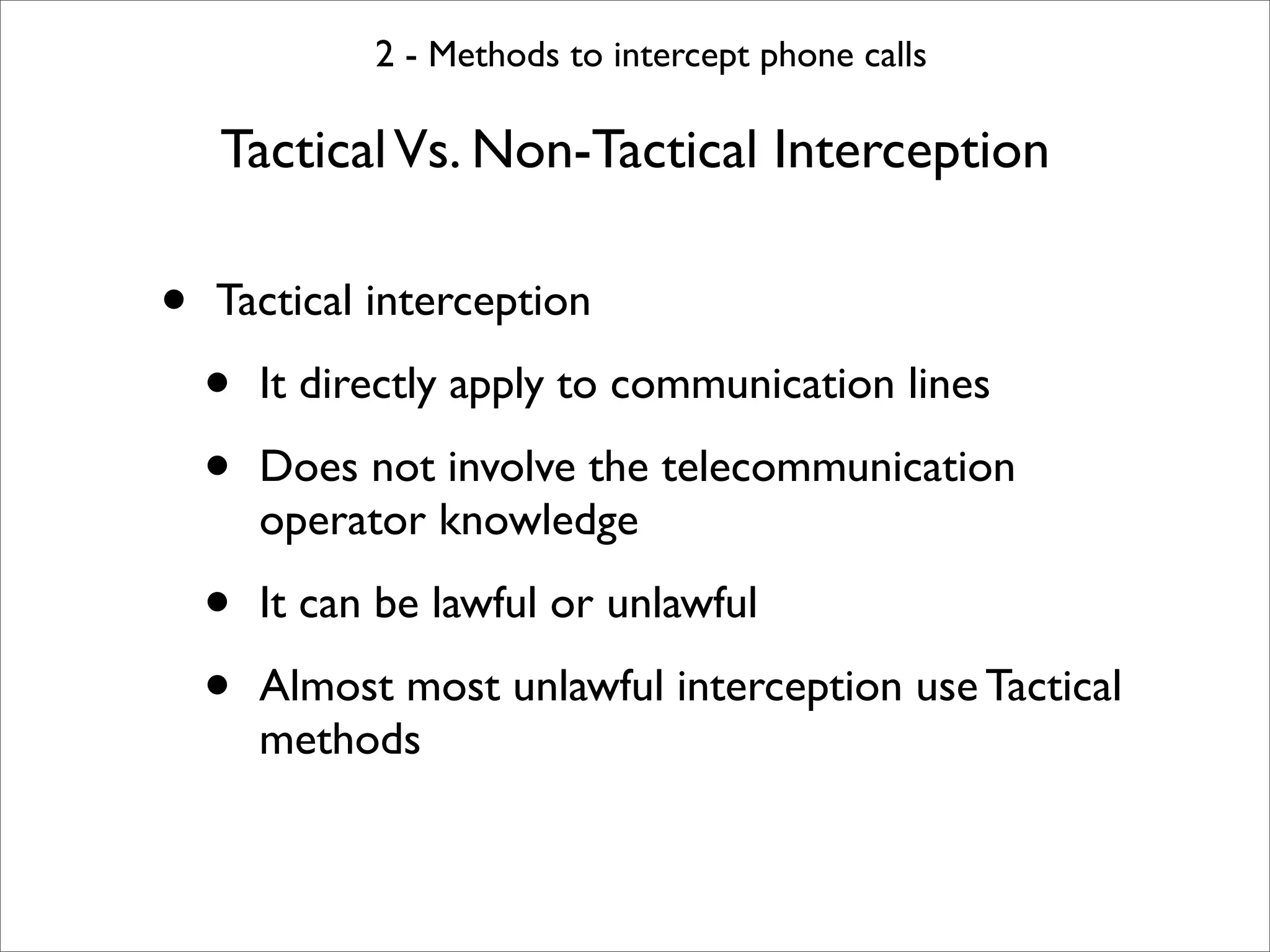 2 - Methods to intercept phone calls

    Tactical Vs. Non-Tactical Interception

•   Tactical interception

    •   It directly apply to communication lines

    •   Does not involve the telecommunication
        operator knowledge

    •   It can be lawful or unlawful

    •   Almost most unlawful interception use Tactical
        methods
 