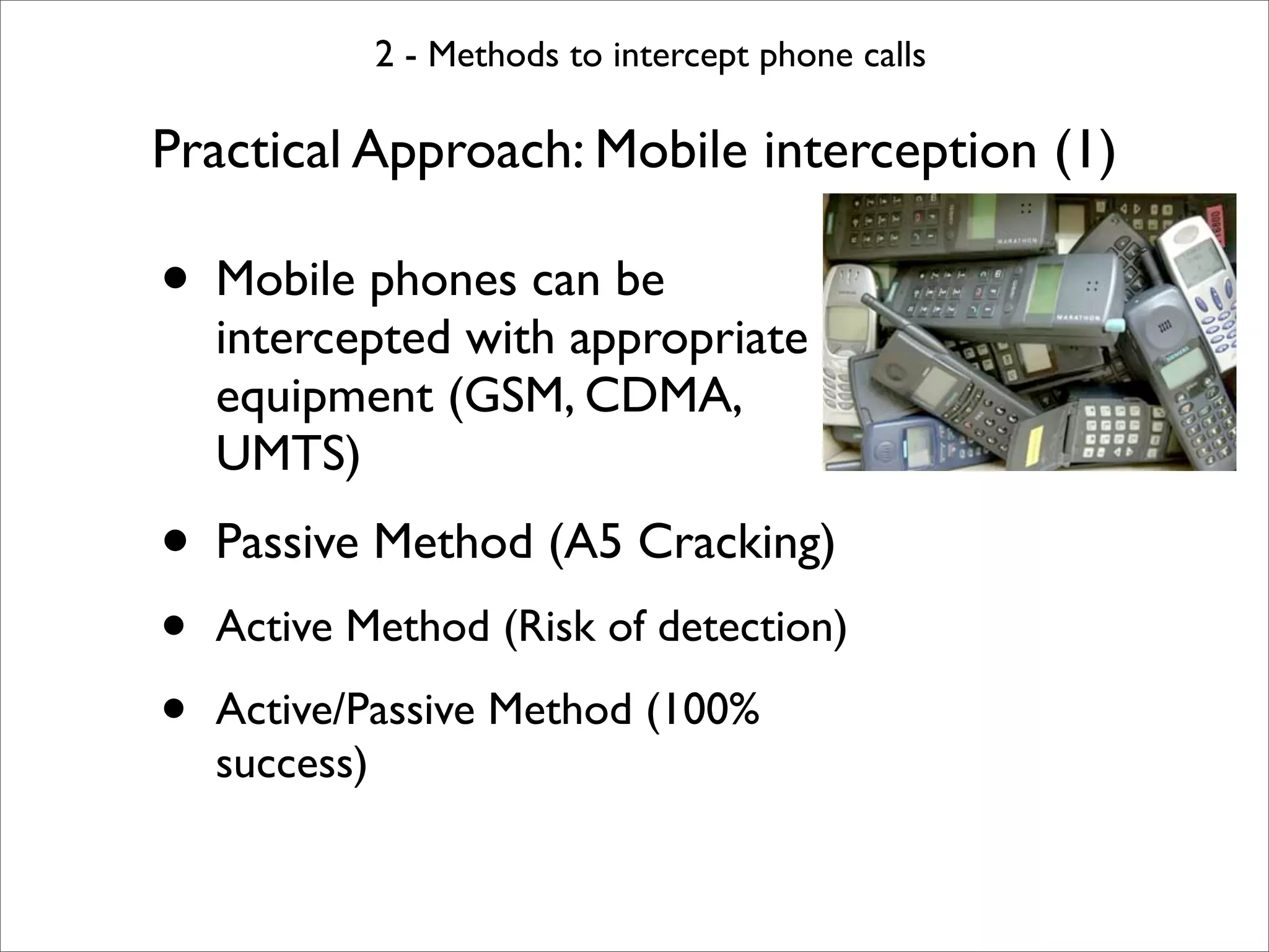 2 - Methods to intercept phone calls

Practical Approach: Mobile interception (1)

• Mobile phones can be
    intercepted with appropriate
    equipment (GSM, CDMA,
    UMTS)
• Passive Method (A5 Cracking)
•   Active Method (Risk of detection)

•   Active/Passive Method (100%
    success)
 