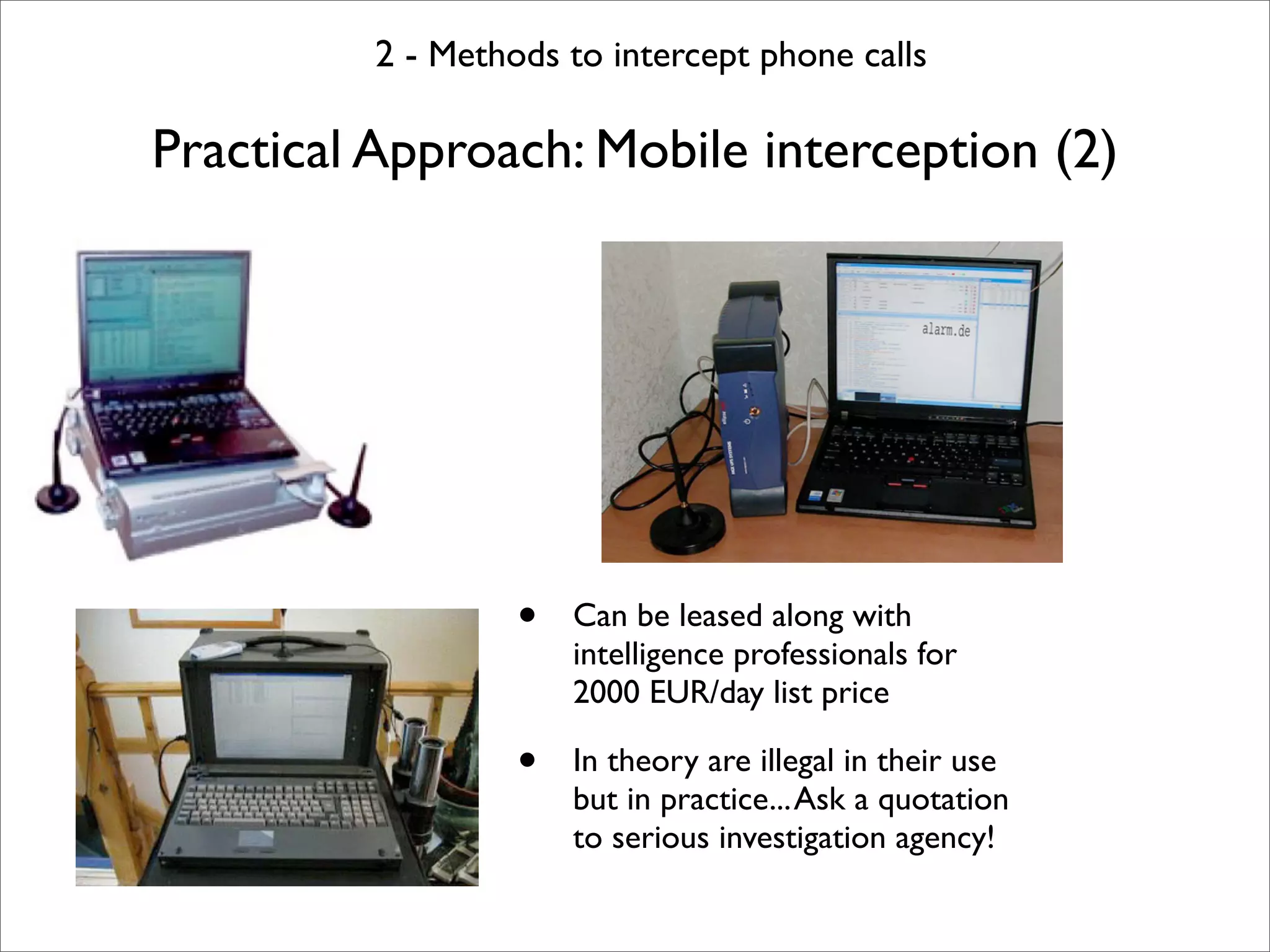 2 - Methods to intercept phone calls

Practical Approach: Mobile interception (2)




                  •   Can be leased along with
                      intelligence professionals for
                      2000 EUR/day list price

                  •   In theory are illegal in their use
                      but in practice... Ask a quotation
                      to serious investigation agency!
 