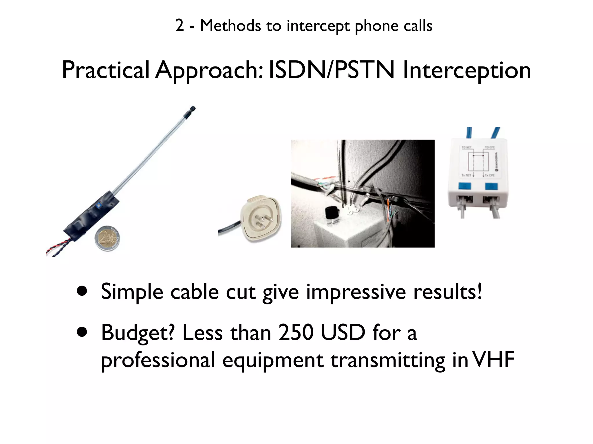 2 - Methods to intercept phone calls

Practical Approach: ISDN/PSTN Interception




 • Simple cable cut give impressive results!
 • Budget? Less than 250 USD for a
   professional equipment transmitting in VHF
 