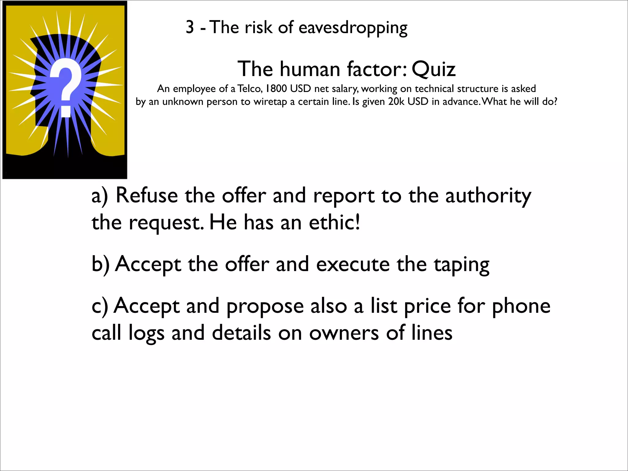 3 - The risk of eavesdropping

                          The human factor: Quiz
         An employee of a Telco, 1800 USD net salary, working on technical structure is asked
    by an unknown person to wiretap a certain line. Is given 20k USD in advance. What he will do?




a) Refuse the offer and report to the authority
the request. He has an ethic!
b) Accept the offer and execute the taping
c) Accept and propose also a list price for phone
call logs and details on owners of lines
 