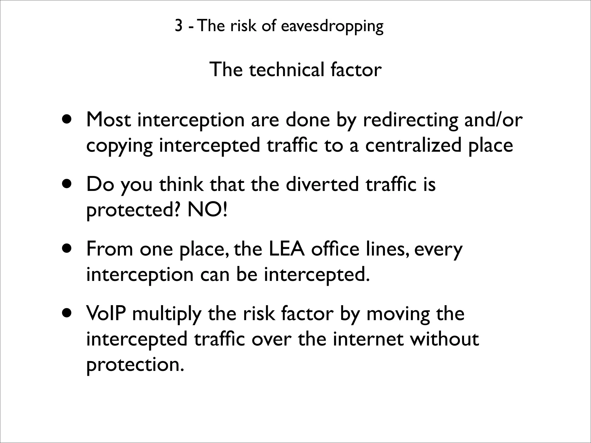 3 - The risk of eavesdropping

                  The technical factor

•   Most interception are done by redirecting and/or
    copying intercepted trafﬁc to a centralized place

•   Do you think that the diverted trafﬁc is
    protected? NO!

•   From one place, the LEA ofﬁce lines, every
    interception can be intercepted.

•   VoIP multiply the risk factor by moving the
    intercepted trafﬁc over the internet without
    protection.
 