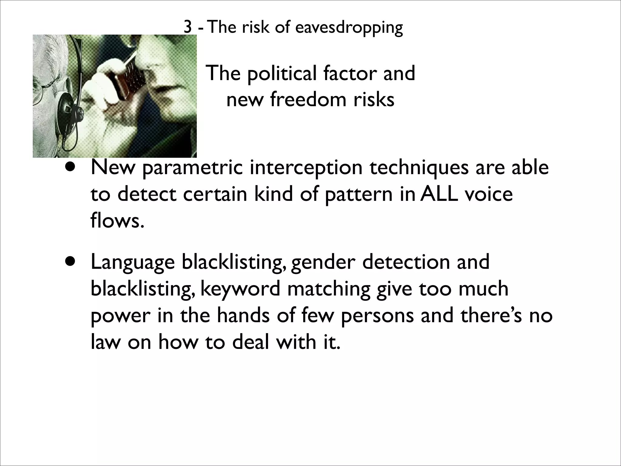 3 - The risk of eavesdropping

               The political factor and
                 new freedom risks


•   New parametric interception techniques are able
    to detect certain kind of pattern in ALL voice
    ﬂows.

•   Language blacklisting, gender detection and
    blacklisting, keyword matching give too much
    power in the hands of few persons and there’s no
    law on how to deal with it.
 