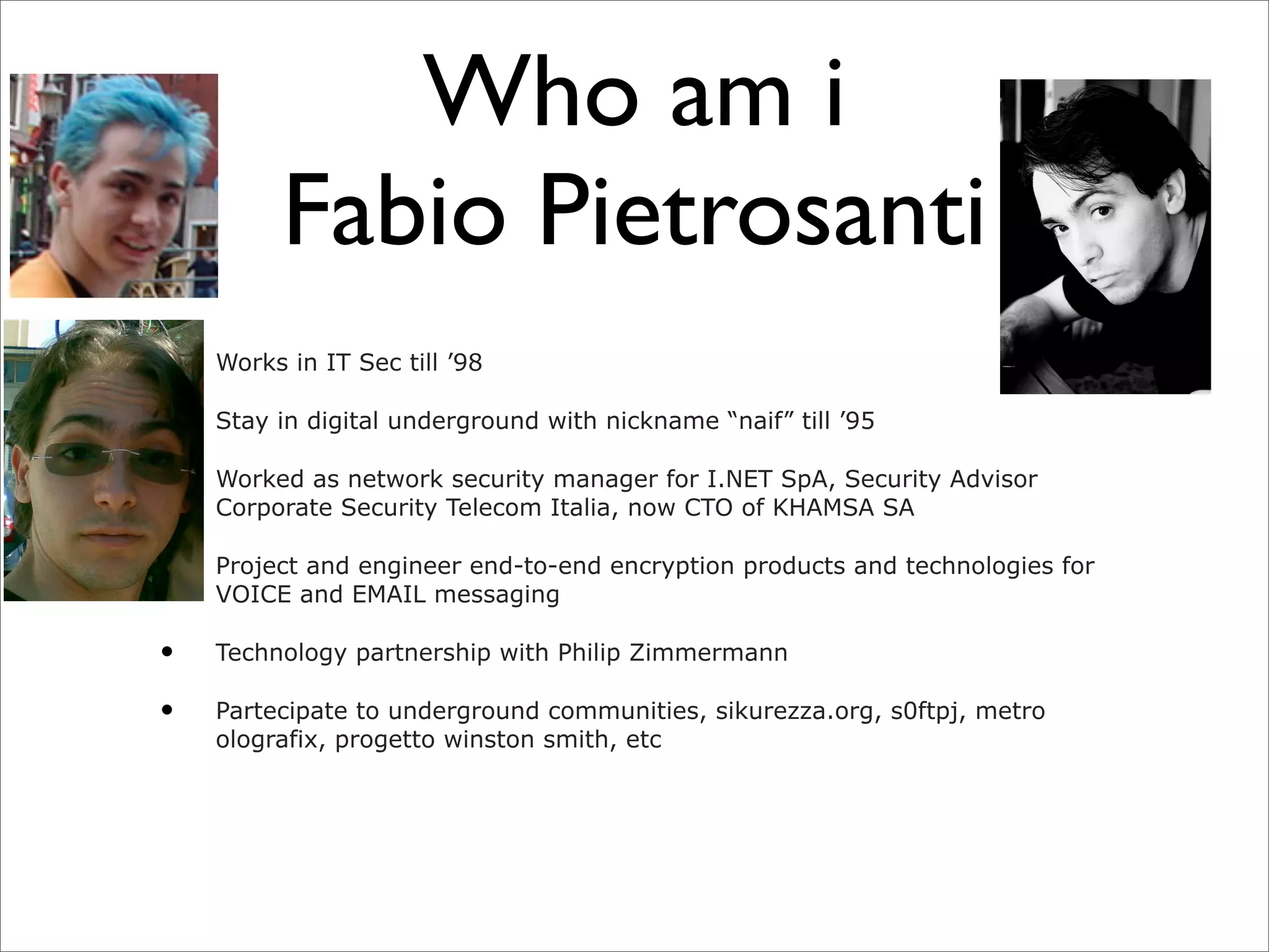 Who am i
         Fabio Pietrosanti
•   Works in IT Sec till ’98

•   Stay in digital underground with nickname “naif” till ’95

•   Worked as network security manager for I.NET SpA, Security Advisor
    Corporate Security Telecom Italia, now CTO of KHAMSA SA

•   Project and engineer end-to-end encryption products and technologies for
    VOICE and EMAIL messaging

•   Technology partnership with Philip Zimmermann

•   Partecipate to underground communities, sikurezza.org, s0ftpj, metro
    olografix, progetto winston smith, etc
 