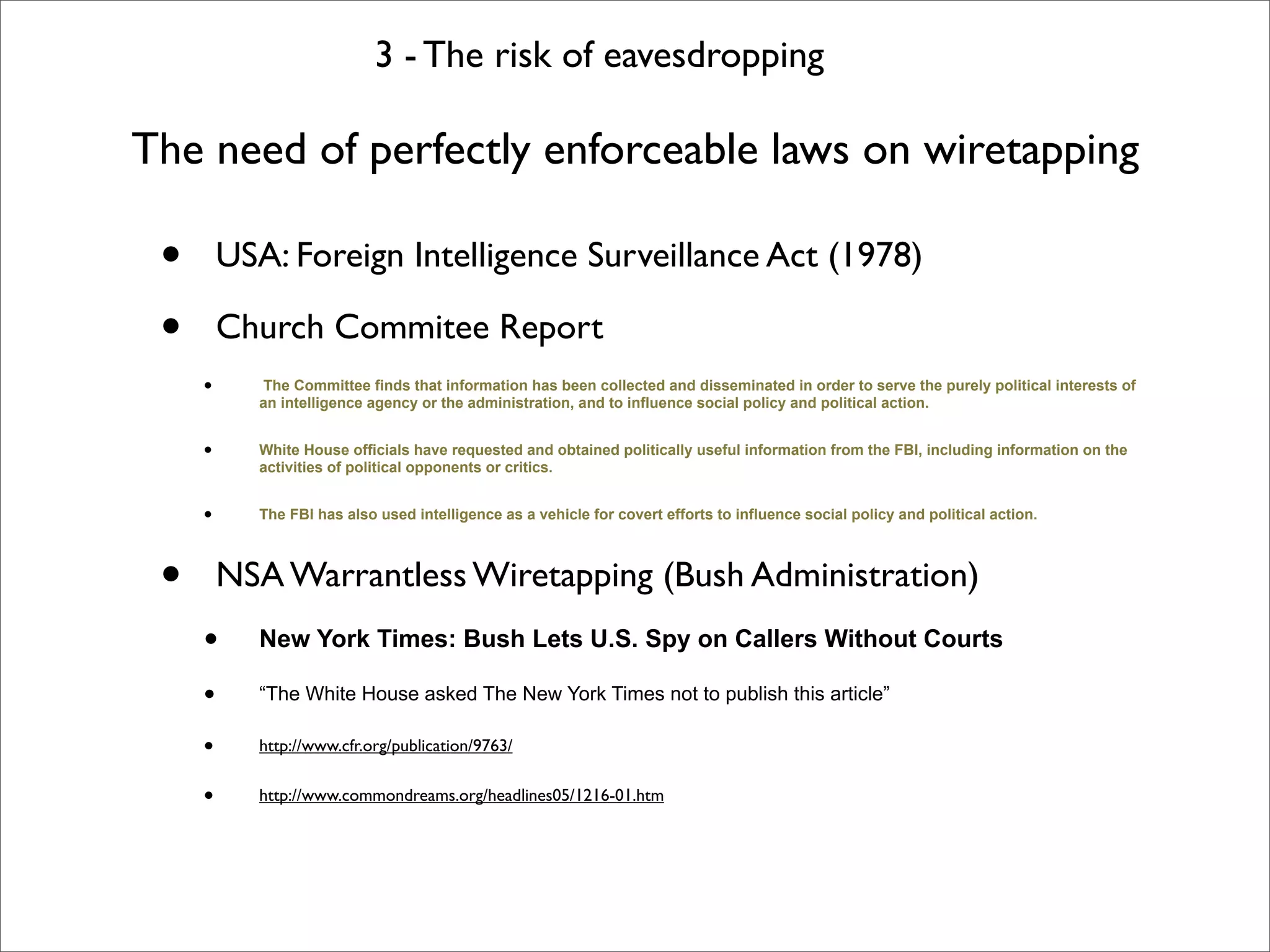 3 - The risk of eavesdropping

The need of perfectly enforceable laws on wiretapping

 •       USA: Foreign Intelligence Surveillance Act (1978)

 •       Church Commitee Report
     •      The Committee finds that information has been collected and disseminated in order to serve the purely political interests of
            an intelligence agency or the administration, and to influence social policy and political action.


     •      White House officials have requested and obtained politically useful information from the FBI, including information on the
            activities of political opponents or critics.


     •      The FBI has also used intelligence as a vehicle for covert efforts to influence social policy and political action.




 •       NSA Warrantless Wiretapping (Bush Administration)
     •      New York Times: Bush Lets U.S. Spy on Callers Without Courts

     •      “The White House asked The New York Times not to publish this article”

     •      http://www.cfr.org/publication/9763/


     •      http://www.commondreams.org/headlines05/1216-01.htm
 