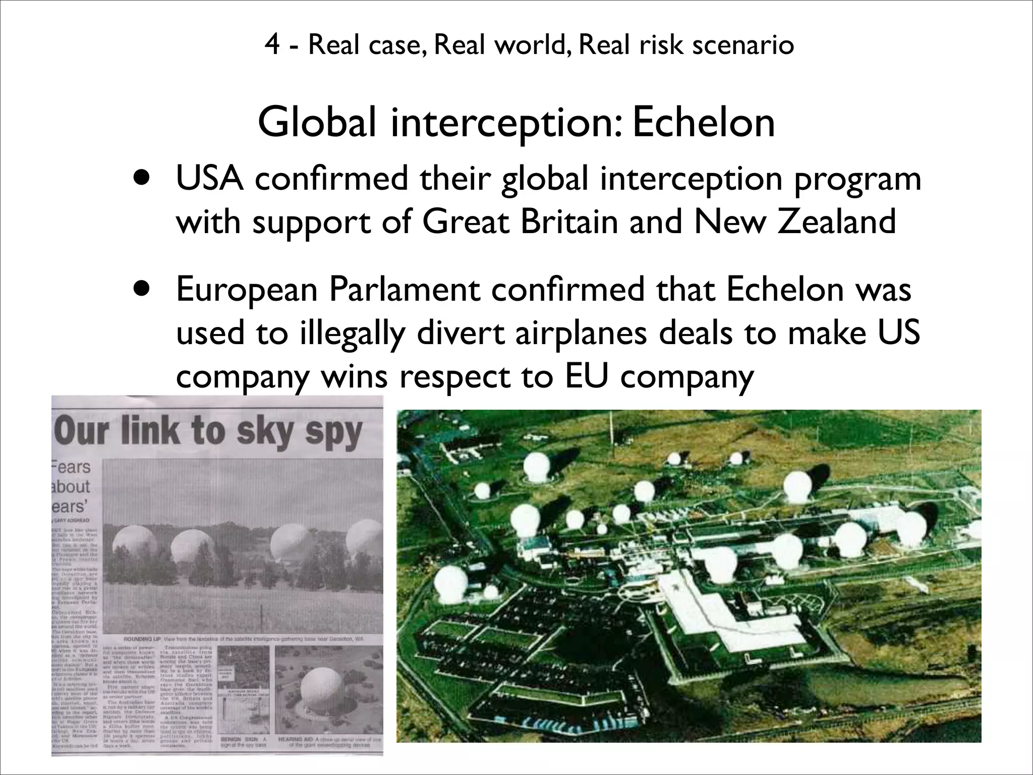 4 - Real case, Real world, Real risk scenario

         Global interception: Echelon
•   USA conﬁrmed their global interception program
    with support of Great Britain and New Zealand

•   European Parlament conﬁrmed that Echelon was
    used to illegally divert airplanes deals to make US
    company wins respect to EU company

•
 