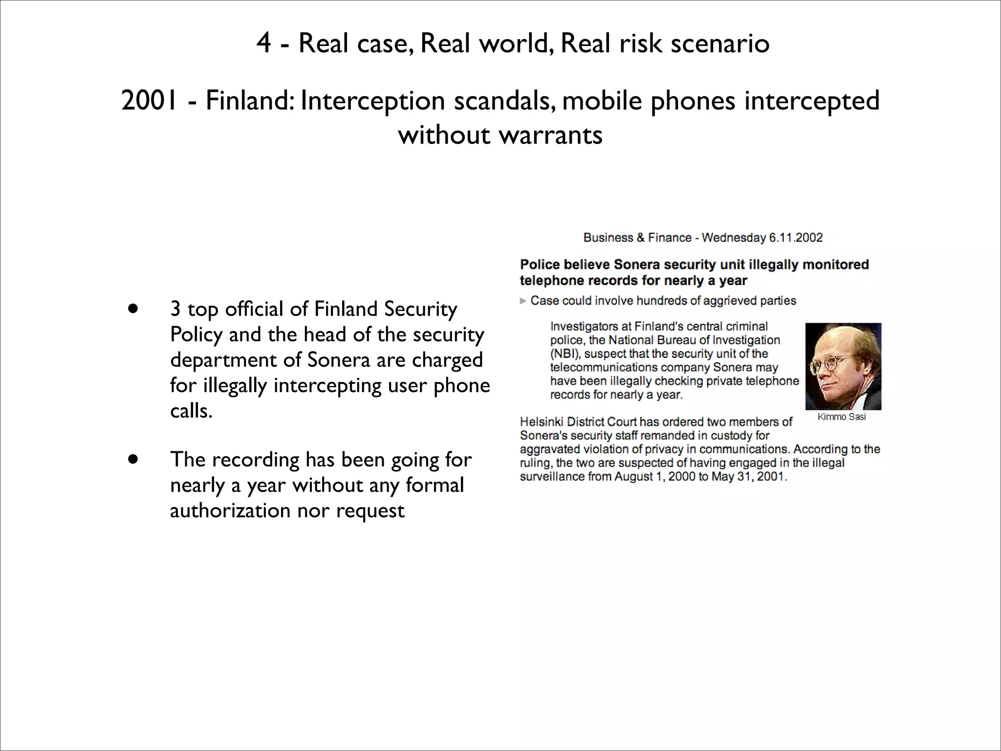 4 - Real case, Real world, Real risk scenario
2001 - Finland: Interception scandals, mobile phones intercepted
                        without warrants




•   3 top ofﬁcial of Finland Security
    Policy and the head of the security
    department of Sonera are charged
    for illegally intercepting user phone
    calls.

•   The recording has been going for
    nearly a year without any formal
    authorization nor request
 
