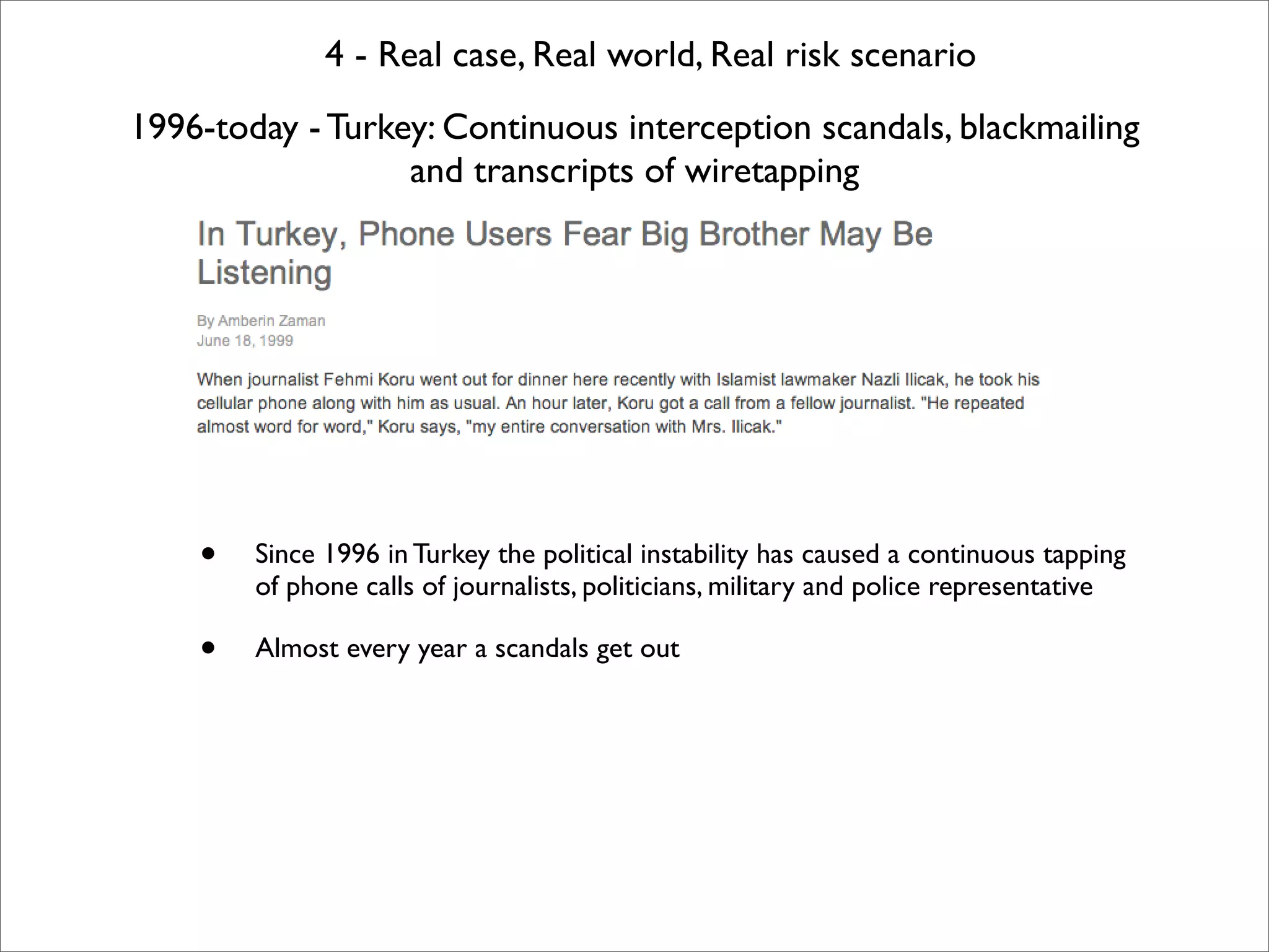 4 - Real case, Real world, Real risk scenario
1996-today - Turkey: Continuous interception scandals, blackmailing
                  and transcripts of wiretapping




    •   Since 1996 in Turkey the political instability has caused a continuous tapping
        of phone calls of journalists, politicians, military and police representative

    •   Almost every year a scandals get out
 