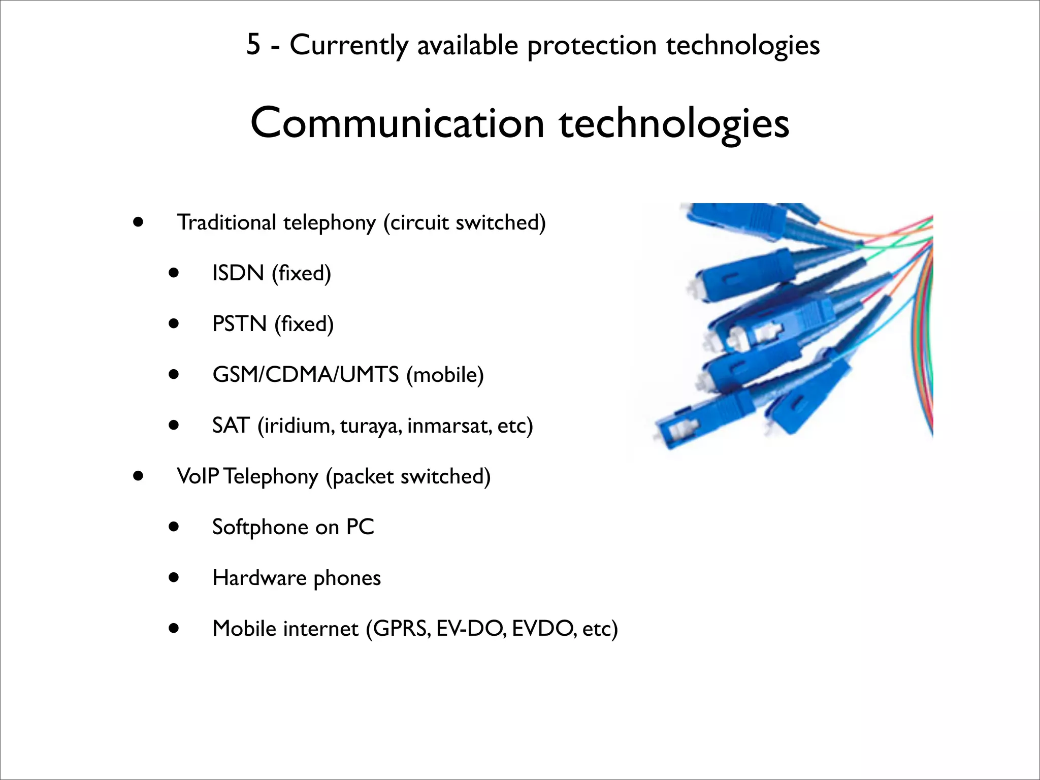 5 - Currently available protection technologies

            Communication technologies

•   Traditional telephony (circuit switched)

    •   ISDN (ﬁxed)

    •   PSTN (ﬁxed)

    •   GSM/CDMA/UMTS (mobile)

    •   SAT (iridium, turaya, inmarsat, etc)

•   VoIP Telephony (packet switched)

    •   Softphone on PC

    •   Hardware phones

    •   Mobile internet (GPRS, EV-DO, EVDO, etc)
 