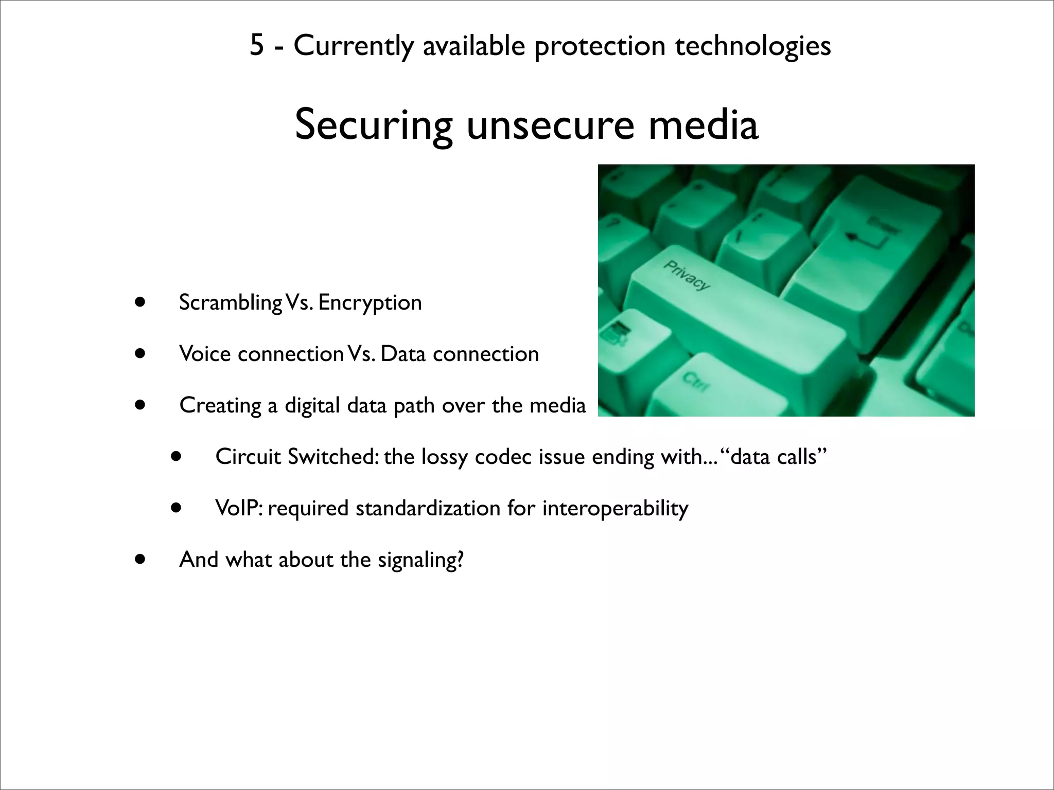 5 - Currently available protection technologies

                Securing unsecure media


•   Scrambling Vs. Encryption

•   Voice connection Vs. Data connection

•   Creating a digital data path over the media

    •   Circuit Switched: the lossy codec issue ending with... “data calls”

    •   VoIP: required standardization for interoperability

•   And what about the signaling?
 