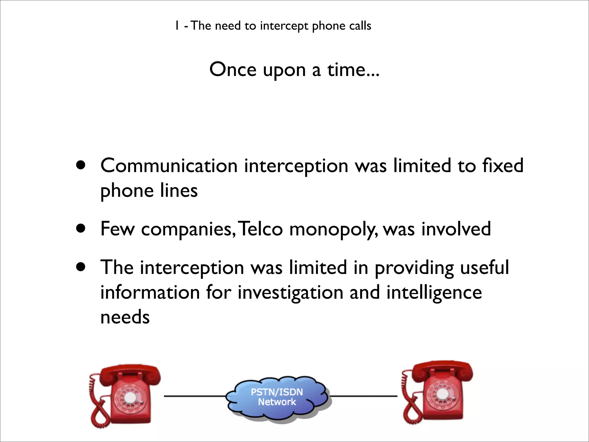 1 - The need to intercept phone calls


                  Once upon a time...



•   Communication interception was limited to ﬁxed
    phone lines

•   Few companies, Telco monopoly, was involved

•   The interception was limited in providing useful
    information for investigation and intelligence
    needs
 