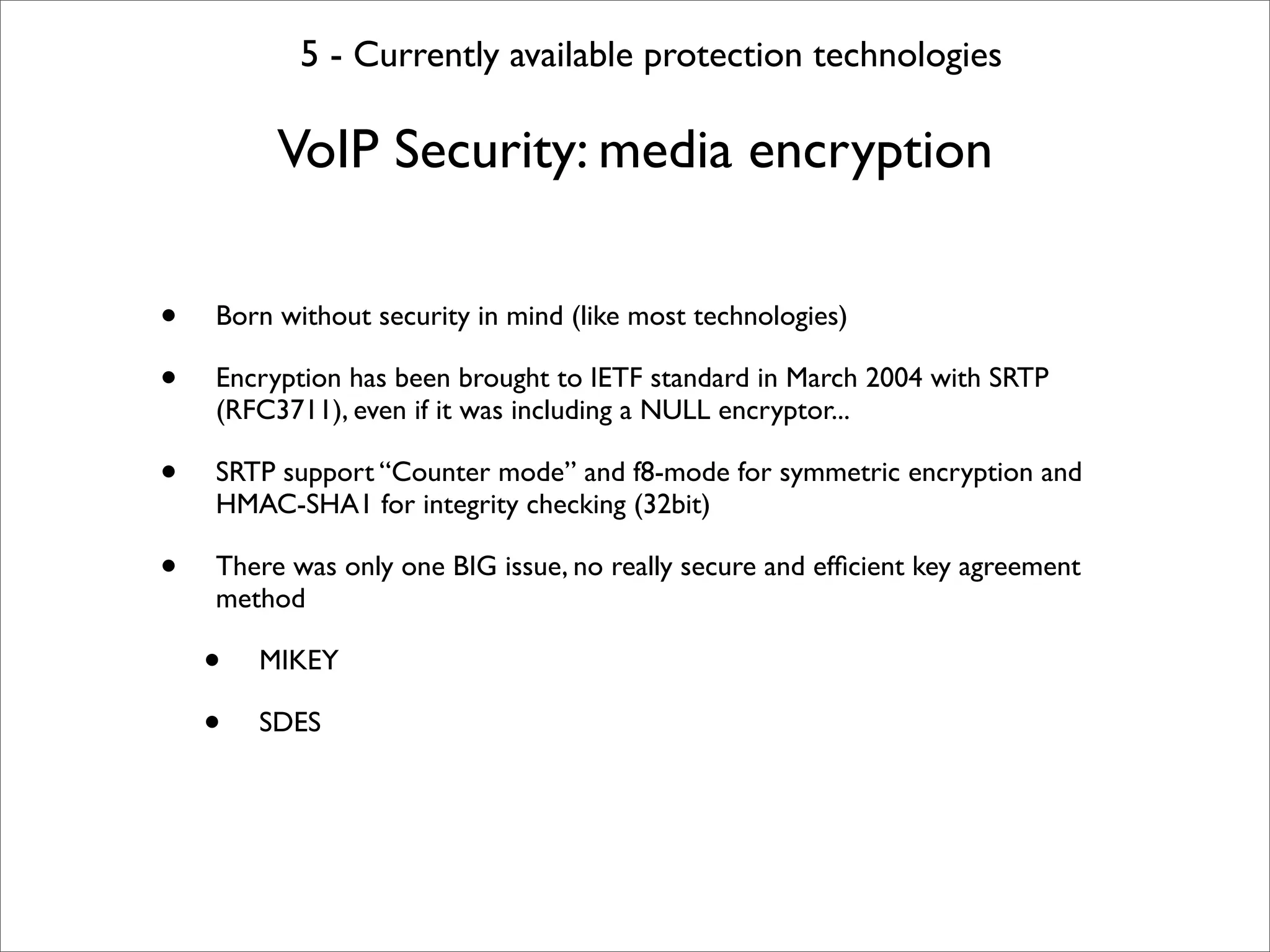 5 - Currently available protection technologies

         VoIP Security: media encryption

•   Born without security in mind (like most technologies)

•   Encryption has been brought to IETF standard in March 2004 with SRTP
    (RFC3711), even if it was including a NULL encryptor...

•   SRTP support “Counter mode” and f8-mode for symmetric encryption and
    HMAC-SHA1 for integrity checking (32bit)

•   There was only one BIG issue, no really secure and efﬁcient key agreement
    method

    •   MIKEY

    •   SDES
 