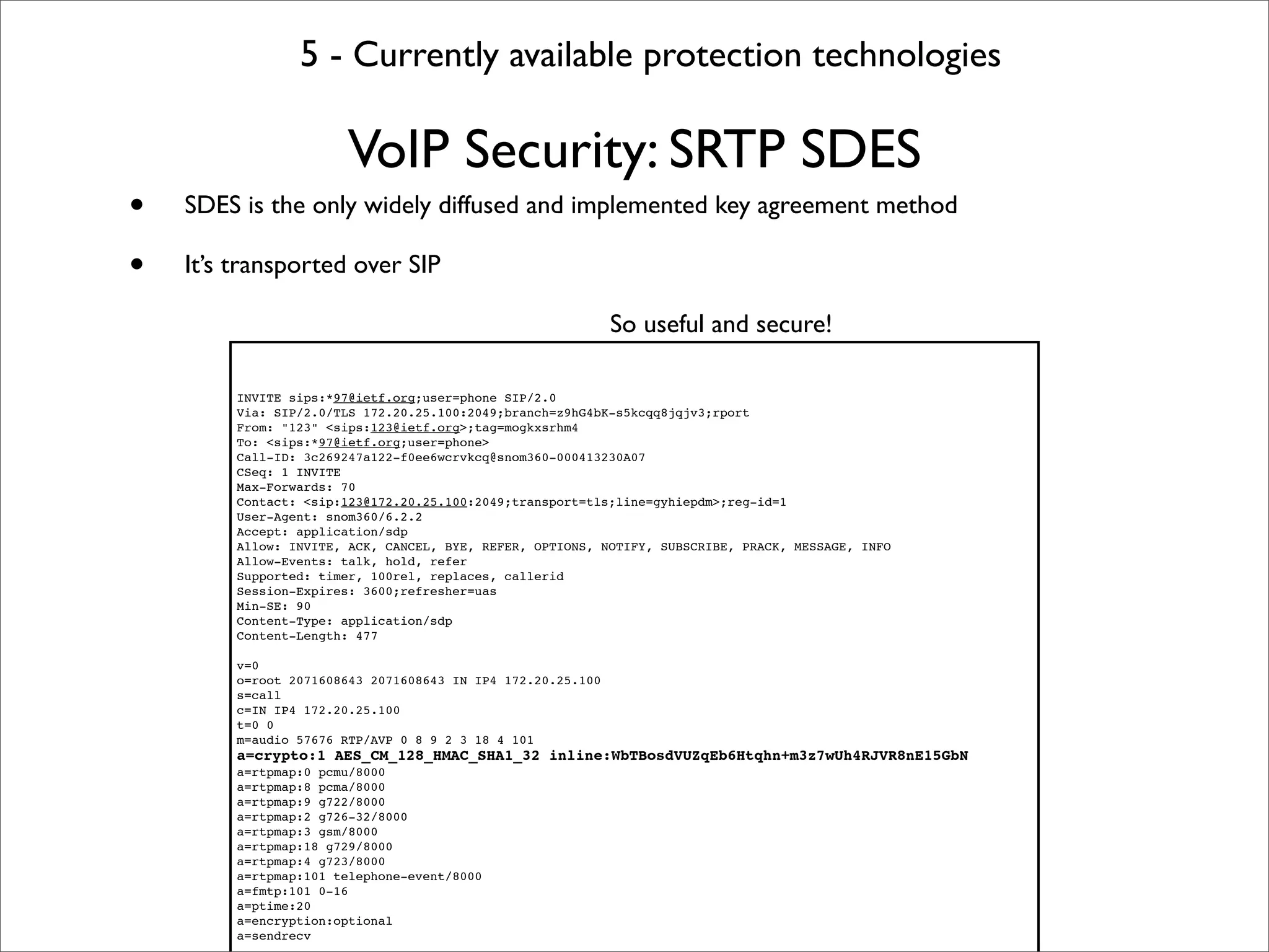 5 - Currently available protection technologies

                       VoIP Security: SRTP SDES
•   SDES is the only widely diffused and implemented key agreement method

•   It’s transported over SIP

                                                             So useful and secure!

         INVITE sips:*97@ietf.org;user=phone SIP/2.0
         Via: SIP/2.0/TLS 172.20.25.100:2049;branch=z9hG4bK-s5kcqq8jqjv3;rport
         From: "123" <sips:123@ietf.org>;tag=mogkxsrhm4
         To: <sips:*97@ietf.org;user=phone>
         Call-ID: 3c269247a122-f0ee6wcrvkcq@snom360-000413230A07
         CSeq: 1 INVITE
         Max-Forwards: 70
         Contact: <sip:123@172.20.25.100:2049;transport=tls;line=gyhiepdm>;reg-id=1
         User-Agent: snom360/6.2.2
         Accept: application/sdp
         Allow: INVITE, ACK, CANCEL, BYE, REFER, OPTIONS, NOTIFY, SUBSCRIBE, PRACK, MESSAGE, INFO
         Allow-Events: talk, hold, refer
         Supported: timer, 100rel, replaces, callerid
         Session-Expires: 3600;refresher=uas
         Min-SE: 90
         Content-Type: application/sdp
         Content-Length: 477

         v=0
         o=root 2071608643 2071608643 IN IP4 172.20.25.100
         s=call
         c=IN IP4 172.20.25.100
         t=0 0
         m=audio 57676 RTP/AVP 0 8 9 2 3 18 4 101
         a=crypto:1 AES_CM_128_HMAC_SHA1_32 inline:WbTBosdVUZqEb6Htqhn+m3z7wUh4RJVR8nE15GbN
         a=rtpmap:0 pcmu/8000
         a=rtpmap:8 pcma/8000
         a=rtpmap:9 g722/8000
         a=rtpmap:2 g726-32/8000
         a=rtpmap:3 gsm/8000
         a=rtpmap:18 g729/8000
         a=rtpmap:4 g723/8000
         a=rtpmap:101 telephone-event/8000
         a=fmtp:101 0-16
         a=ptime:20
         a=encryption:optional
         a=sendrecv
 