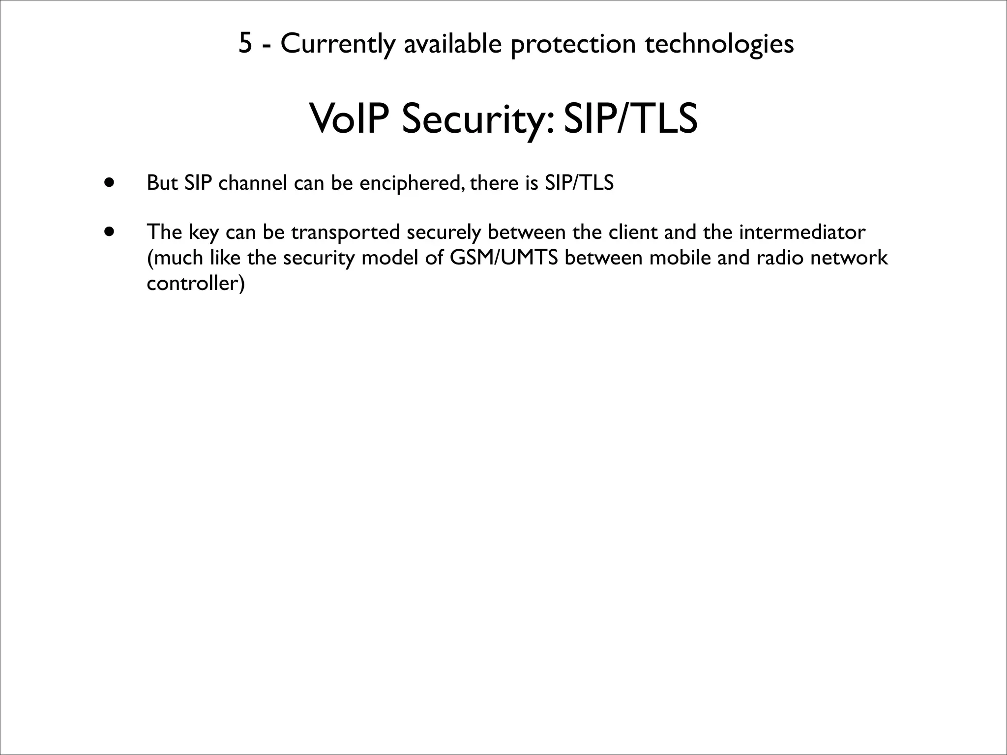 5 - Currently available protection technologies

                     VoIP Security: SIP/TLS
•   But SIP channel can be enciphered, there is SIP/TLS

•   The key can be transported securely between the client and the intermediator
    (much like the security model of GSM/UMTS between mobile and radio network
    controller)
 