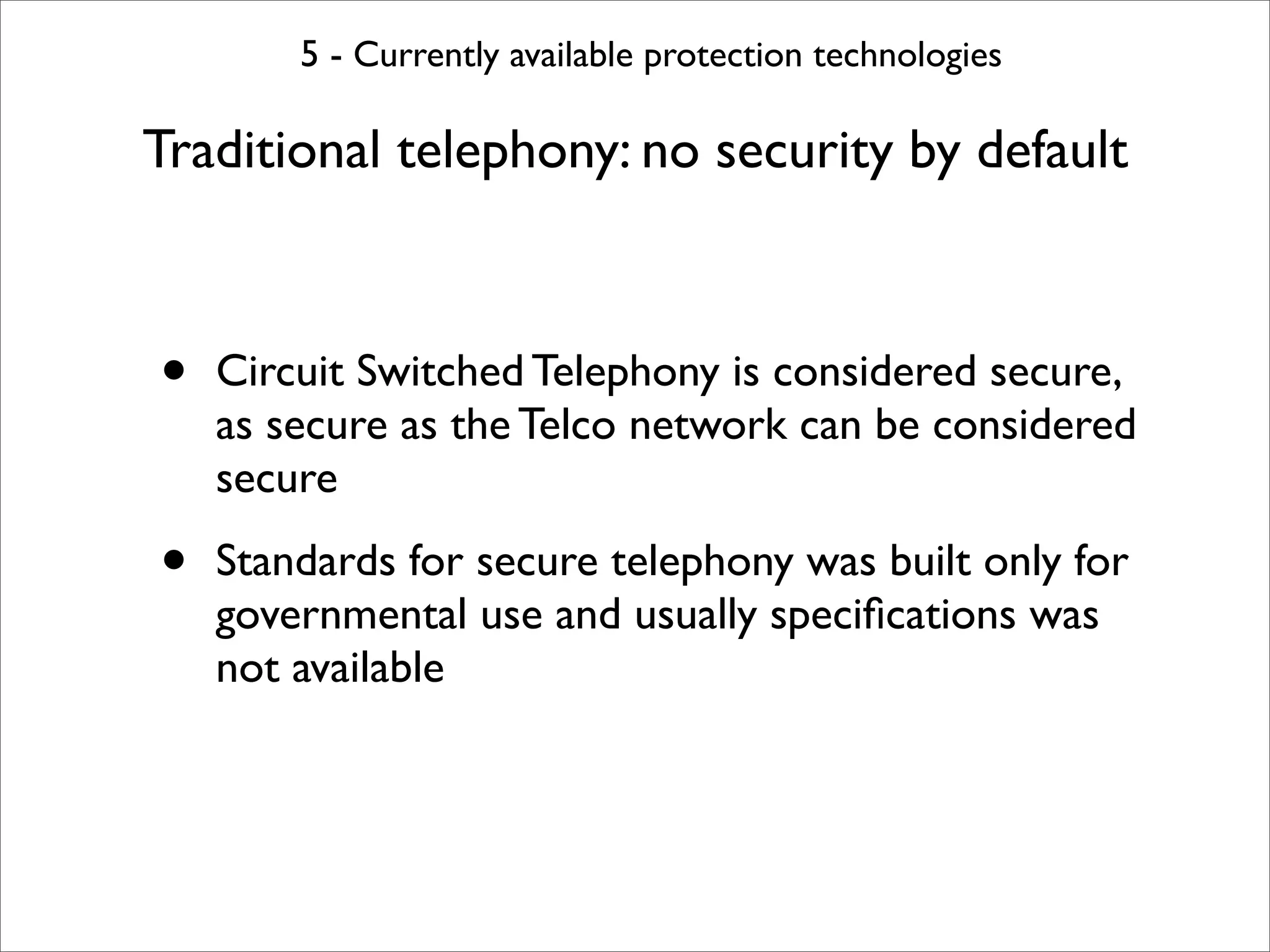 5 - Currently available protection technologies

Traditional telephony: no security by default



•   Circuit Switched Telephony is considered secure,
    as secure as the Telco network can be considered
    secure

•   Standards for secure telephony was built only for
    governmental use and usually speciﬁcations was
    not available
 