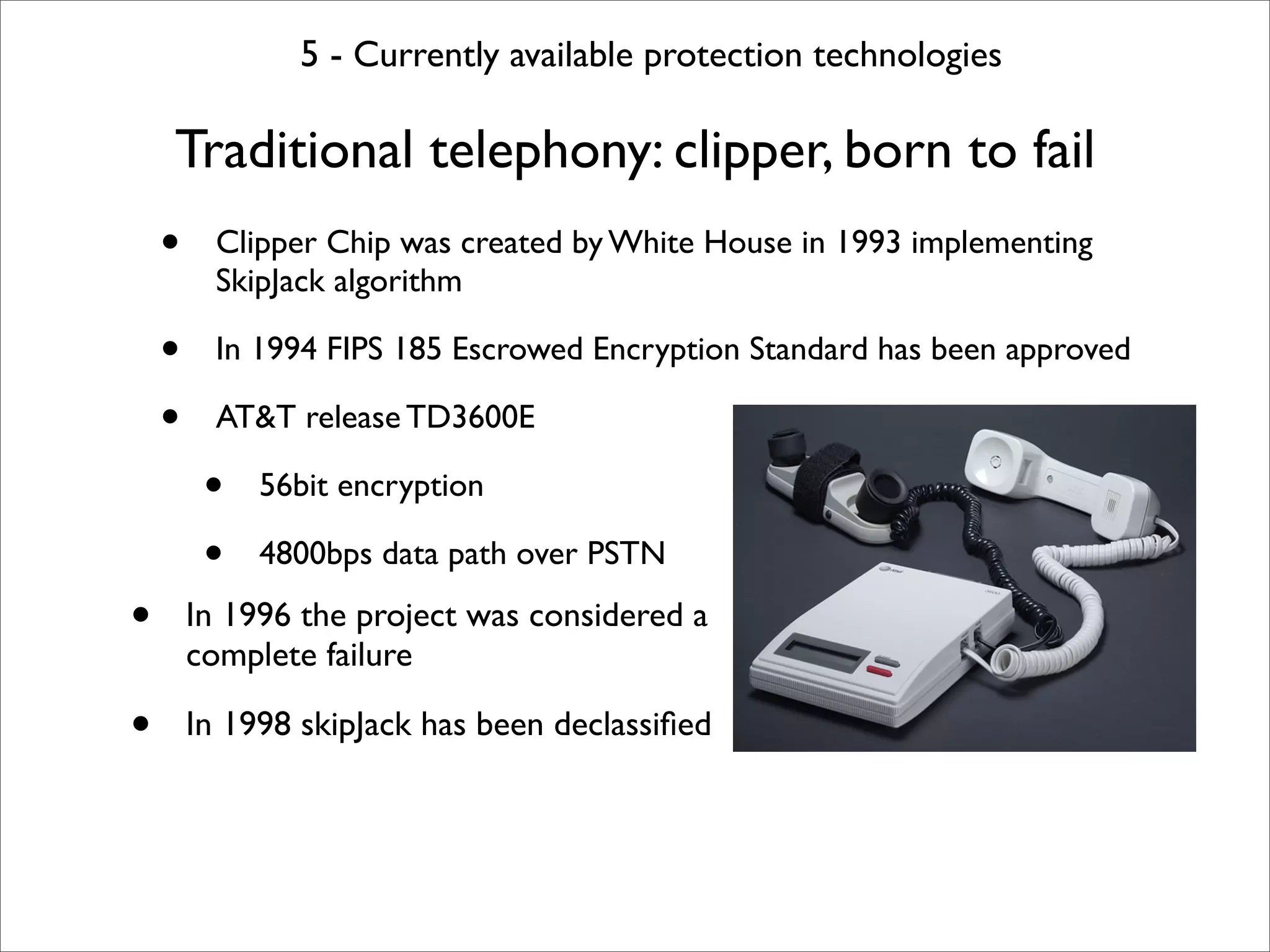 5 - Currently available protection technologies

    Traditional telephony: clipper, born to fail
    •     Clipper Chip was created by White House in 1993 implementing
          SkipJack algorithm

    •     In 1994 FIPS 185 Escrowed Encryption Standard has been approved

    •     AT&T release TD3600E

         •   56bit encryption

         •   4800bps data path over PSTN

•       In 1996 the project was considered a
        complete failure

•       In 1998 skipJack has been declassiﬁed
 