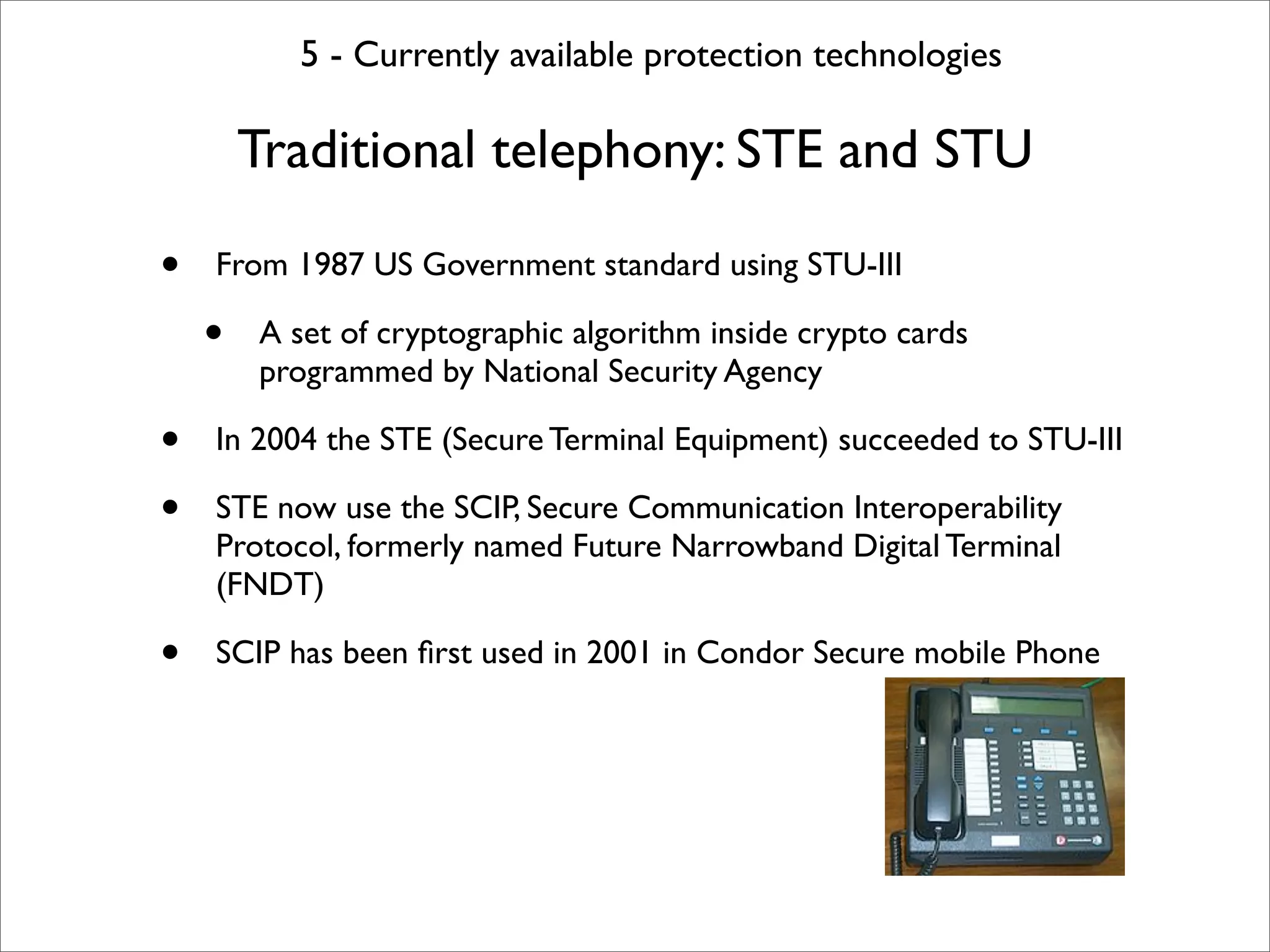 5 - Currently available protection technologies

        Traditional telephony: STE and STU

•   From 1987 US Government standard using STU-III

    •   A set of cryptographic algorithm inside crypto cards
        programmed by National Security Agency

•   In 2004 the STE (Secure Terminal Equipment) succeeded to STU-III

•   STE now use the SCIP, Secure Communication Interoperability
    Protocol, formerly named Future Narrowband Digital Terminal
    (FNDT)

•   SCIP has been ﬁrst used in 2001 in Condor Secure mobile Phone
 