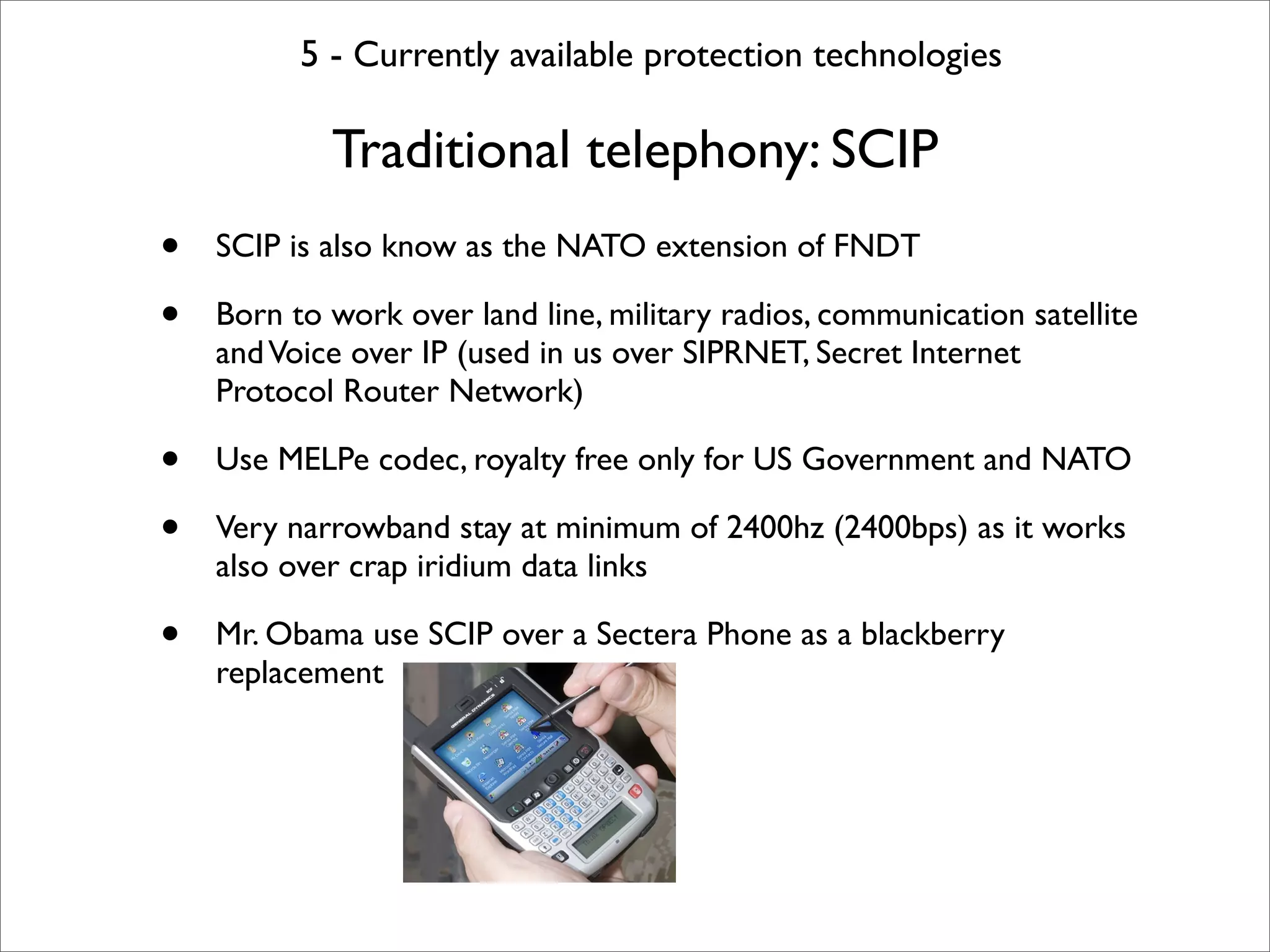 5 - Currently available protection technologies

            Traditional telephony: SCIP
•   SCIP is also know as the NATO extension of FNDT

•   Born to work over land line, military radios, communication satellite
    and Voice over IP (used in us over SIPRNET, Secret Internet
    Protocol Router Network)

•   Use MELPe codec, royalty free only for US Government and NATO

•   Very narrowband stay at minimum of 2400hz (2400bps) as it works
    also over crap iridium data links

•   Mr. Obama use SCIP over a Sectera Phone as a blackberry
    replacement
 