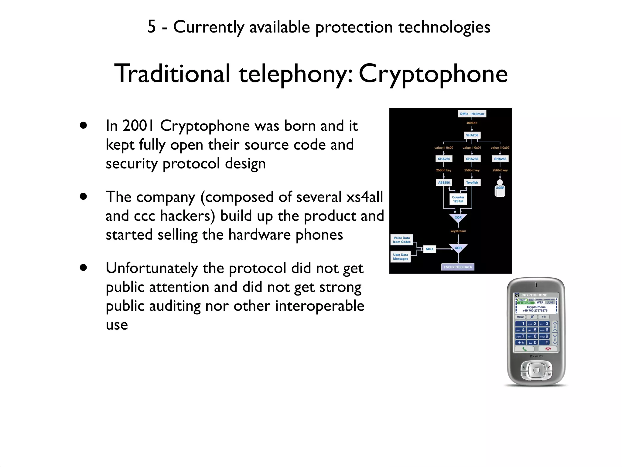 5 - Currently available protection technologies

     Traditional telephony: Cryptophone
•   In 2001 Cryptophone was born and it
    kept fully open their source code and
    security protocol design

•   The company (composed of several xs4all
    and ccc hackers) build up the product and
    started selling the hardware phones

•   Unfortunately the protocol did not get
    public attention and did not get strong
    public auditing nor other interoperable
    use
 
