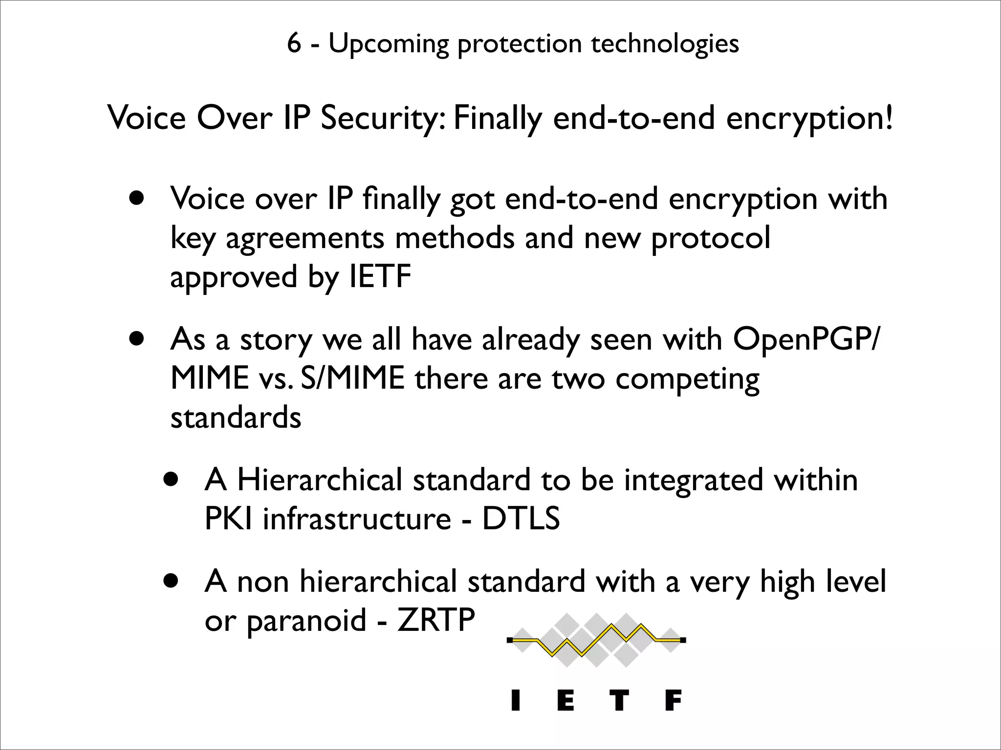 6 - Upcoming protection technologies

Voice Over IP Security: Finally end-to-end encryption!

 •   Voice over IP ﬁnally got end-to-end encryption with
     key agreements methods and new protocol
     approved by IETF

 •   As a story we all have already seen with OpenPGP/
     MIME vs. S/MIME there are two competing
     standards

     •   A Hierarchical standard to be integrated within
         PKI infrastructure - DTLS

     •   A non hierarchical standard with a very high level
         or paranoid - ZRTP
 
