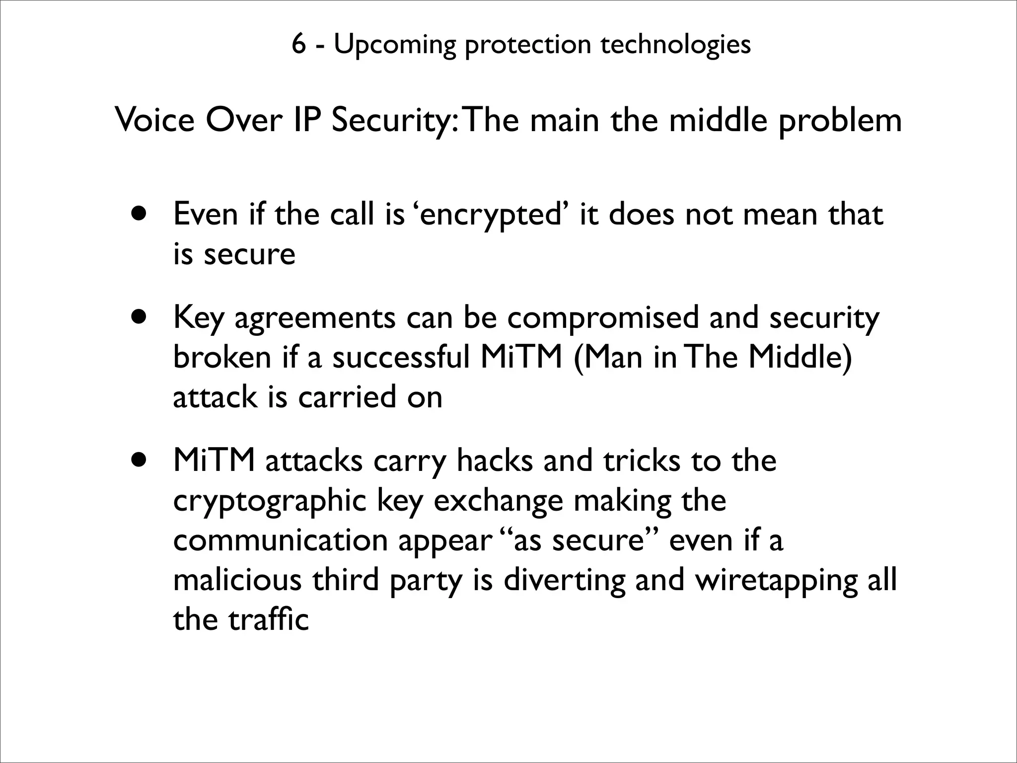 6 - Upcoming protection technologies

Voice Over IP Security: The main the middle problem

•   Even if the call is ‘encrypted’ it does not mean that
    is secure

•   Key agreements can be compromised and security
    broken if a successful MiTM (Man in The Middle)
    attack is carried on

•   MiTM attacks carry hacks and tricks to the
    cryptographic key exchange making the
    communication appear “as secure” even if a
    malicious third party is diverting and wiretapping all
    the trafﬁc
 