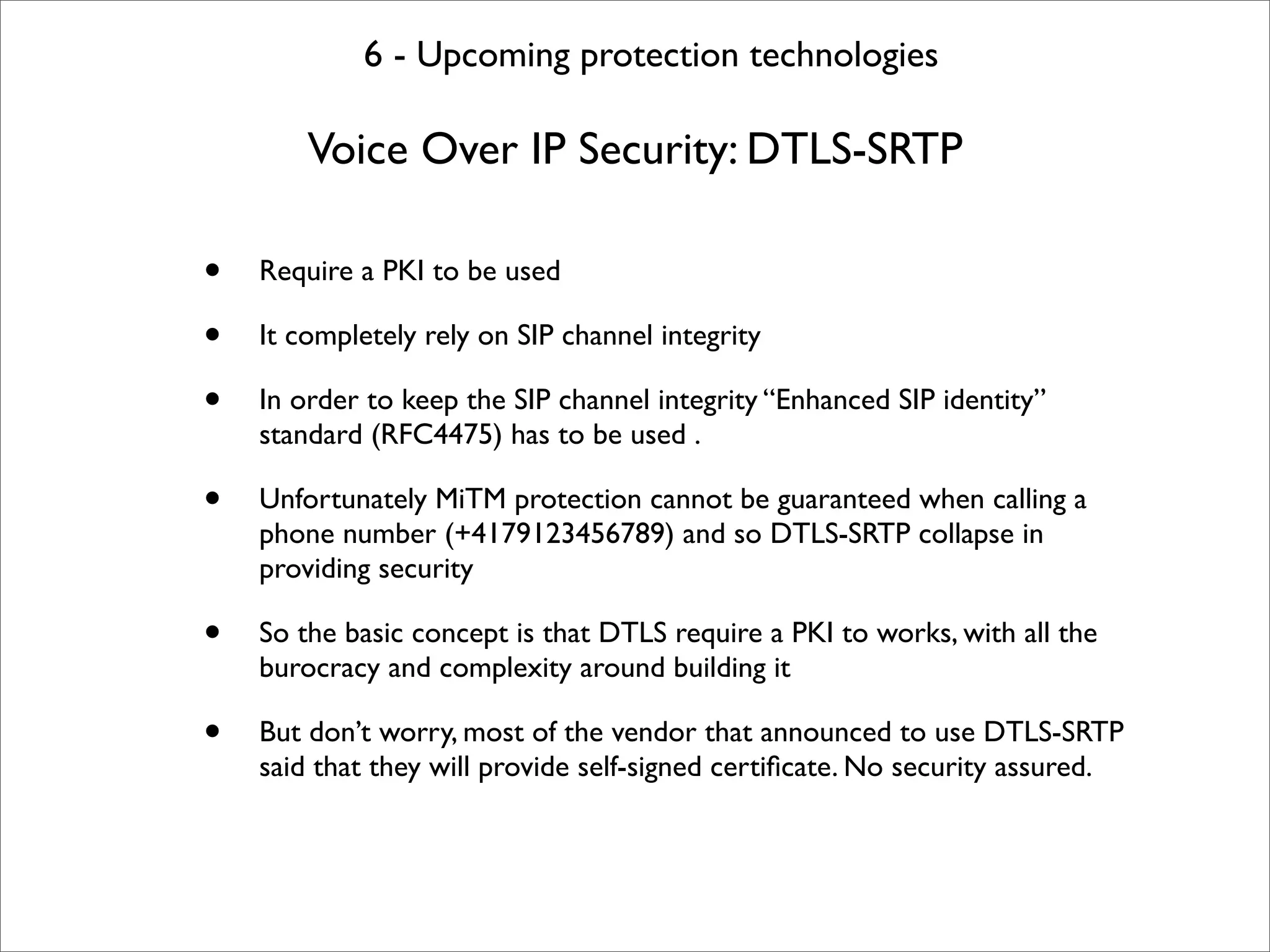 6 - Upcoming protection technologies

        Voice Over IP Security: DTLS-SRTP

•   Require a PKI to be used

•   It completely rely on SIP channel integrity

•   In order to keep the SIP channel integrity “Enhanced SIP identity”
    standard (RFC4475) has to be used .

•   Unfortunately MiTM protection cannot be guaranteed when calling a
    phone number (+4179123456789) and so DTLS-SRTP collapse in
    providing security

•   So the basic concept is that DTLS require a PKI to works, with all the
    burocracy and complexity around building it

•   But don’t worry, most of the vendor that announced to use DTLS-SRTP
    said that they will provide self-signed certiﬁcate. No security assured.
 