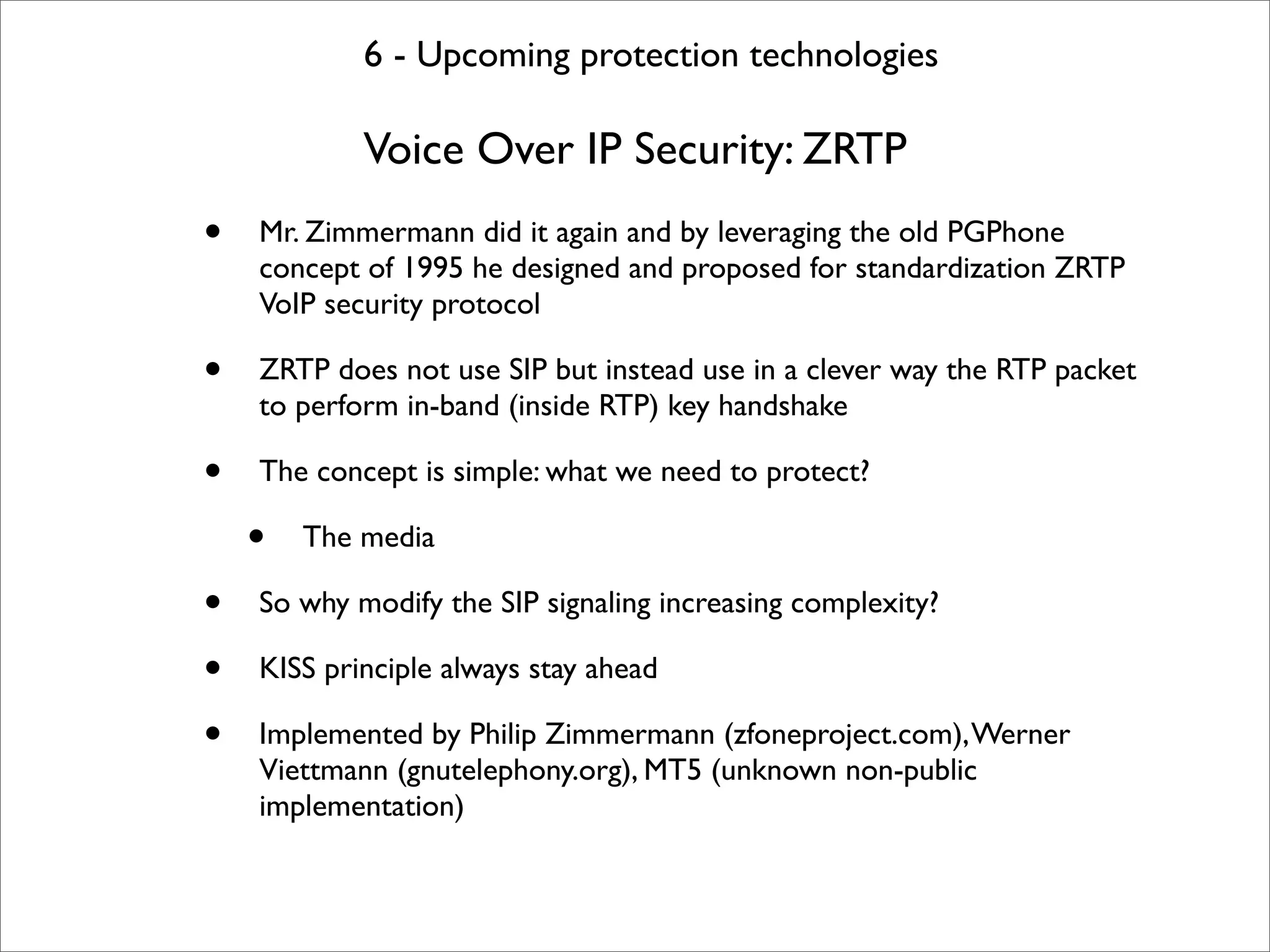 6 - Upcoming protection technologies

            Voice Over IP Security: ZRTP
•   Mr. Zimmermann did it again and by leveraging the old PGPhone
    concept of 1995 he designed and proposed for standardization ZRTP
    VoIP security protocol

•   ZRTP does not use SIP but instead use in a clever way the RTP packet
    to perform in-band (inside RTP) key handshake

•   The concept is simple: what we need to protect?

    •   The media

•   So why modify the SIP signaling increasing complexity?

•   KISS principle always stay ahead

•   Implemented by Philip Zimmermann (zfoneproject.com), Werner
    Viettmann (gnutelephony.org), MT5 (unknown non-public
    implementation)
 