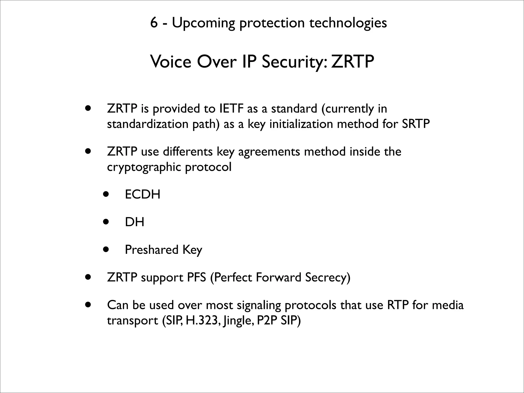 6 - Upcoming protection technologies

             Voice Over IP Security: ZRTP

•   ZRTP is provided to IETF as a standard (currently in
    standardization path) as a key initialization method for SRTP

•   ZRTP use differents key agreements method inside the
    cryptographic protocol

    •   ECDH

    •   DH

    •   Preshared Key

•   ZRTP support PFS (Perfect Forward Secrecy)

•   Can be used over most signaling protocols that use RTP for media
    transport (SIP, H.323, Jingle, P2P SIP)
 